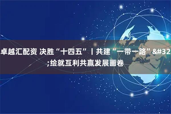 卓越汇配资 决胜“十四五”丨共建“一带一路” 绘就互利共赢发展画卷
