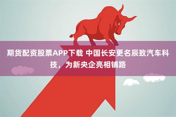 期货配资股票APP下载 中国长安更名辰致汽车科技,为新央企亮相铺路