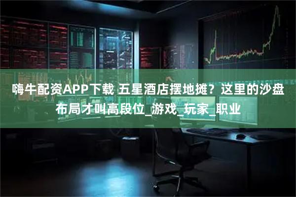 嗨牛配资APP下载 五星酒店摆地摊?这里的沙盘布局才叫高段位_游戏_玩家_职业