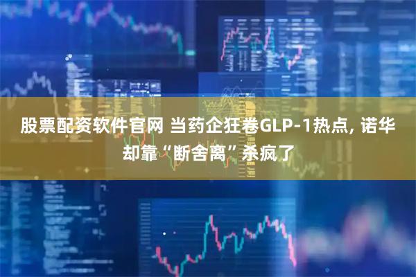股票配资软件官网 当药企狂卷GLP-1热点, 诺华却靠“断舍离”杀疯了