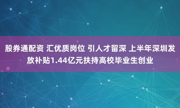 股券通配资 汇优质岗位 引人才留深 上半年深圳发放补贴1.44亿元扶持高校毕业生创业