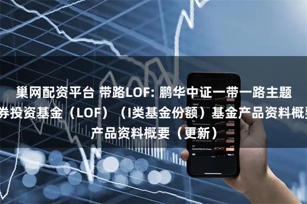 巢网配资平台 带路LOF: 鹏华中证一带一路主题指数型证券投资基金（LOF）（I类基金份额）基金产品资料概要（更新）