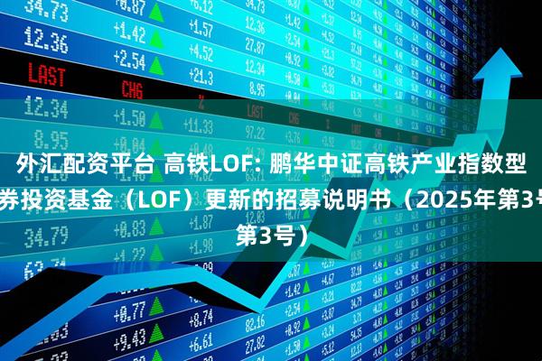 外汇配资平台 高铁LOF: 鹏华中证高铁产业指数型证券投资基金（LOF）更新的招募说明书（2025年第3号）
