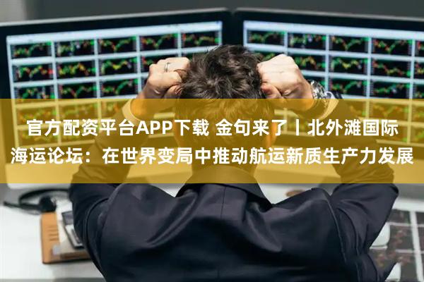 官方配资平台APP下载 金句来了丨北外滩国际海运论坛:在世界变局中推动航运新质生产力发展