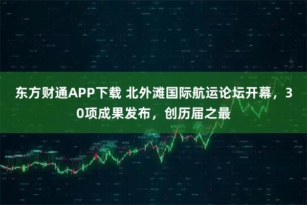 东方财通APP下载 北外滩国际航运论坛开幕,30项成果发布,创历届之最