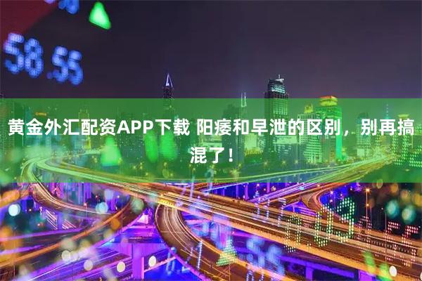 黄金外汇配资APP下载 阳痿和早泄的区别,别再搞混了!