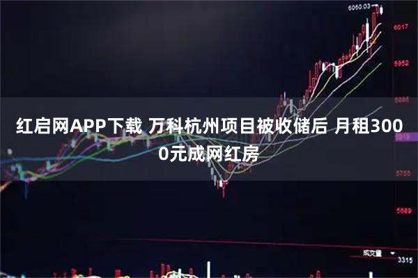 红启网APP下载 万科杭州项目被收储后 月租3000元成网红房