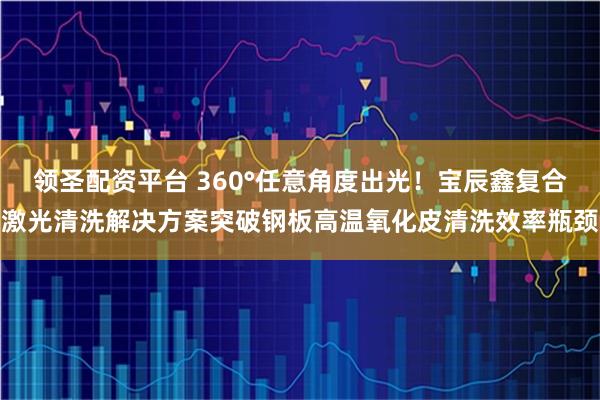 领圣配资平台 360°任意角度出光！宝辰鑫复合激光清洗解决方案突破钢板高温氧化皮清洗效率瓶颈