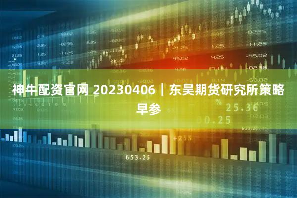 神牛配资官网 20230406|东吴期货研究所策略早参