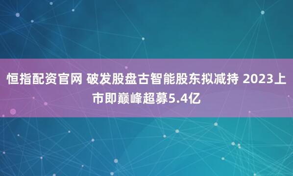 恒指配资官网 破发股盘古智能股东拟减持 2023上市即巅峰超募5.4亿