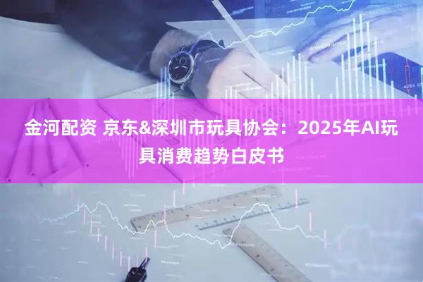 金河配资 京东&深圳市玩具协会：2025年AI玩具消费趋势白皮书