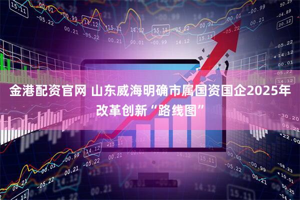 金港配资官网 山东威海明确市属国资国企2025年改革创新“路线图”