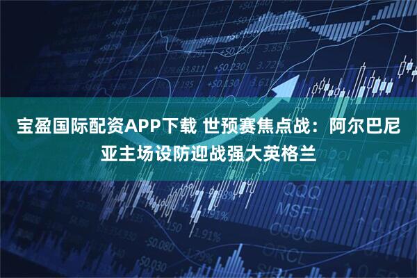 宝盈国际配资APP下载 世预赛焦点战:阿尔巴尼亚主场设防迎战强大英格兰