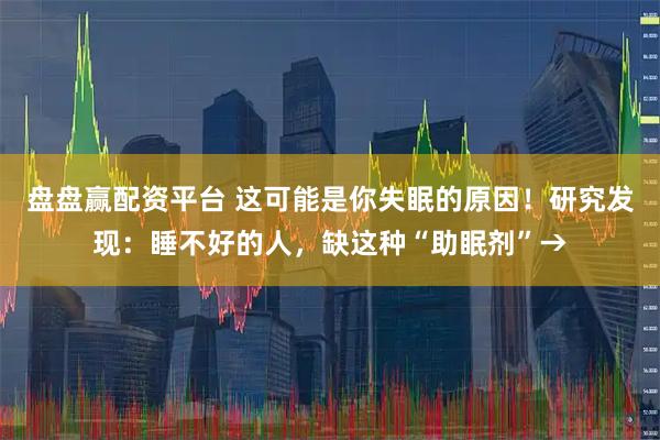 盘盘赢配资平台 这可能是你失眠的原因!研究发现:睡不好的人,缺这种“助眠剂”→