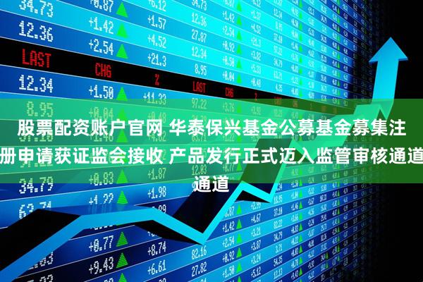股票配资账户官网 华泰保兴基金公募基金募集注册申请获证监会接收 产品发行正式迈入监管审核通道